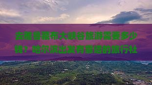 去雅鲁藏布大峡谷旅游需要多少钱？哈尔滨出发有靠谱的旅行社推荐吗？