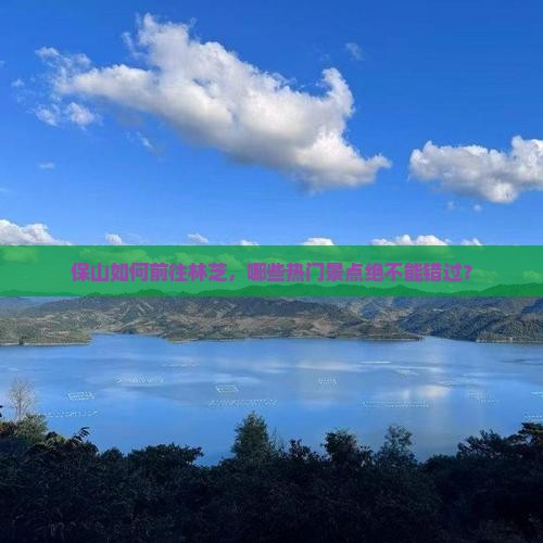 保山如何前往林芝，哪些热门景点绝不能错过？