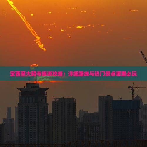 定西至大昭寺旅游攻略：详细路线与热门景点哪里必玩