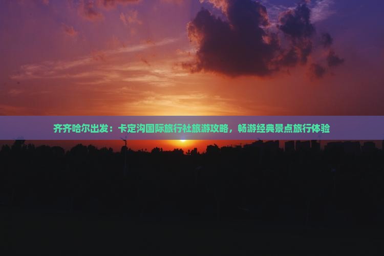 齐齐哈尔出发：卡定沟国际旅行社旅游攻略，畅游经典景点旅行体验