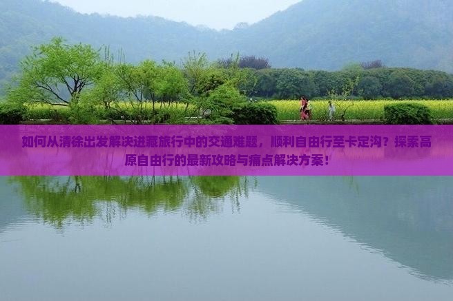 如何从清徐出发解决进藏旅行中的交通难题，顺利自由行至卡定沟？探索高原自由行的最新攻略与痛点解决方案！