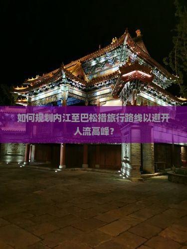 如何规划内江至巴松措旅行路线以避开人流高峰？