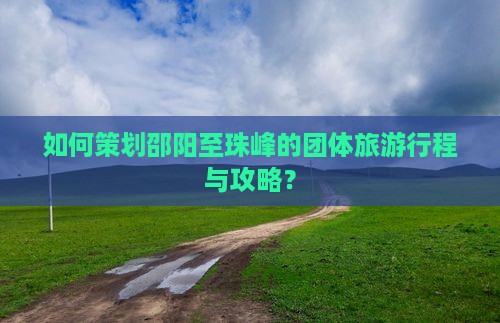 如何策划邵阳至珠峰的团体旅游行程与攻略？