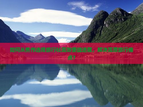 如何从焦作选择旅行社高效便捷进藏，解决高原旅行痛点？