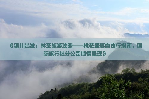 《银川出发：林芝旅游攻略——桃花盛宴自由行指南，国际旅行社分公司倾情呈现》