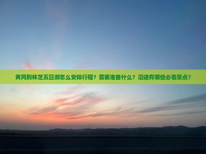 黄冈到林芝五日游怎么安排行程？需要准备什么？沿途有哪些必看景点？