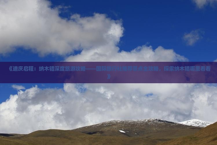 《迪庆启程：纳木错深度旅游攻略——国际旅行社推荐景点全攻略，探索纳木错哪里看看》