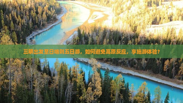 三明出发至日喀则五日游，如何避免高原反应，享施游体验？