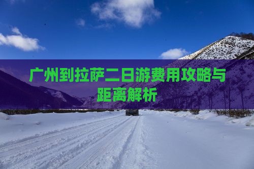 广州到拉萨二日游费用攻略与距离解析 广州到拉萨二日游费用攻略与距离解析
