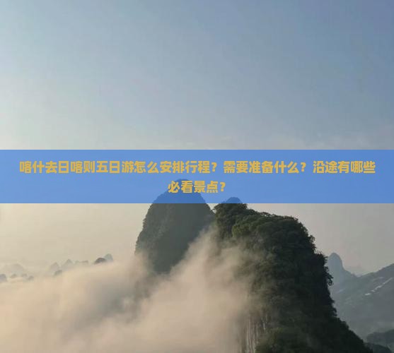 喀什去日喀则五日游怎么安排行程?需要准备什么?沿途有哪些必看景点? 喀什去日喀则五日游怎么安排行程?需要准备什么?沿途有哪些必看景点?