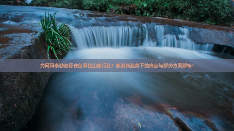 为何阿泰勒选择去色季拉山旅行社？旅游新趋势下的痛点与解决方案解析！