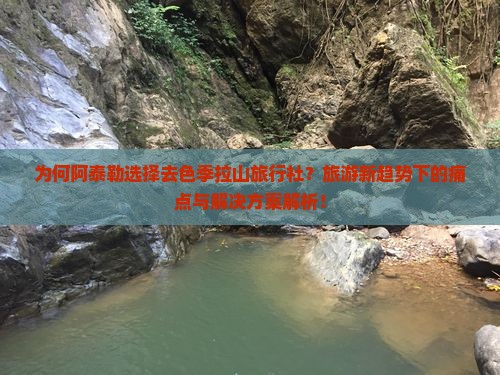 为何阿泰勒选择去色季拉山旅行社？旅游新趋势下的痛点与解决方案解析！