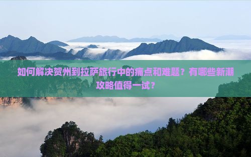 如何解决贺州到拉萨旅行中的痛点和难题？有哪些新潮攻略值得一试？