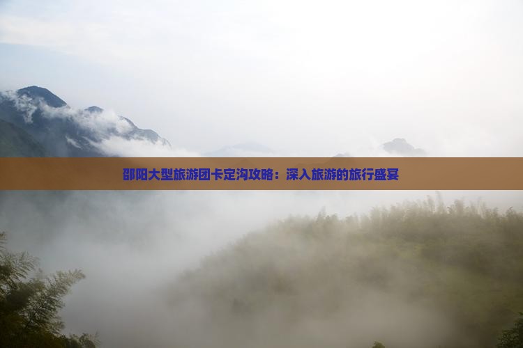 邵阳大型旅游团卡定沟攻略：深入旅游的旅行盛宴