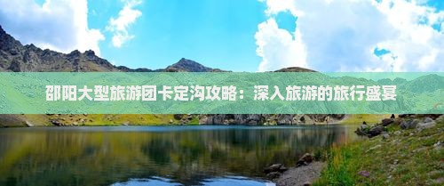 邵阳大型旅游团卡定沟攻略：深入旅游的旅行盛宴