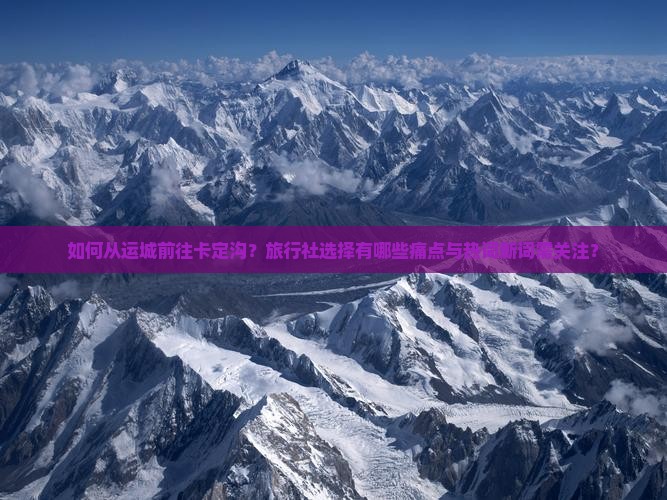 如何从运城前往卡定沟？旅行社选择有哪些痛点与热词新词需关注？