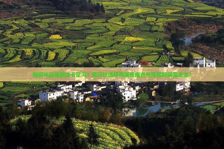 如何从运城前往卡定沟？旅行社选择有哪些痛点与热词新词需关注？