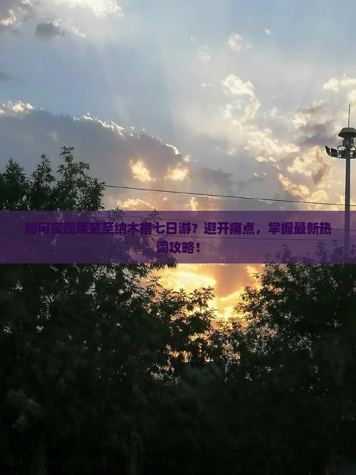 如何实现莱芜至纳木措七日游？避开痛点，掌握最新热词攻略！