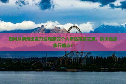 如何从朔州出发打造难忘的个人布达拉宫之旅，解决高原旅行痛点？