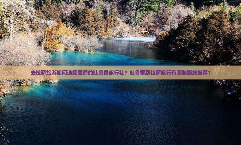 去拉萨旅游如何选择靠谱的吐鲁番旅行社？吐鲁番到拉萨旅行有哪些路线推荐？
