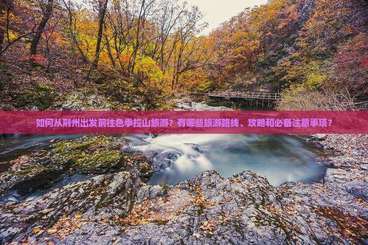 如何从荆州出发前往色季拉山旅游？有哪些旅游路线、攻略和必备注意事项？
