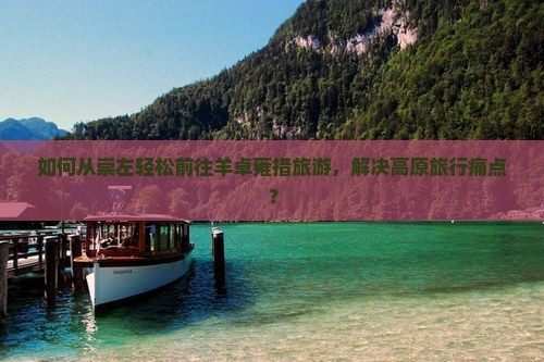 如何从崇左轻松前往羊卓雍措旅游，解决高原旅行痛点？
