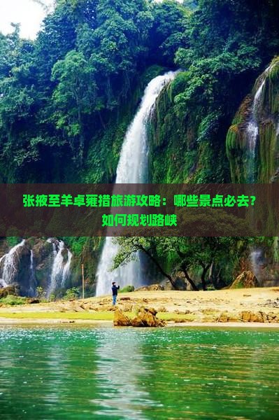 张掖至羊卓雍措旅游攻略：哪些景点必去？如何规划路峡