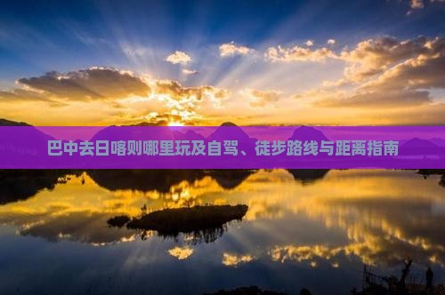 巴中去日喀则哪里玩及自驾、徒步路线与距离指南