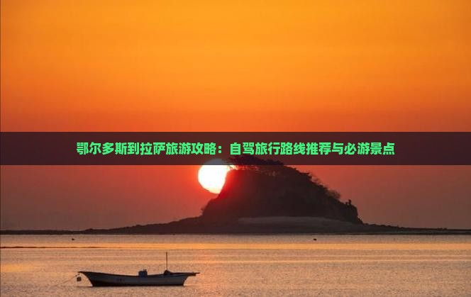 鄂尔多斯到拉萨旅游攻略：自驾旅行路线推荐与必游景点