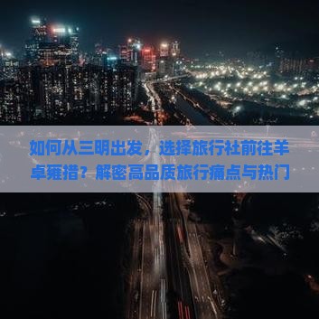 如何从三明出发，选择旅行社前往羊卓雍措？解密高品质旅行痛点与热门新词！