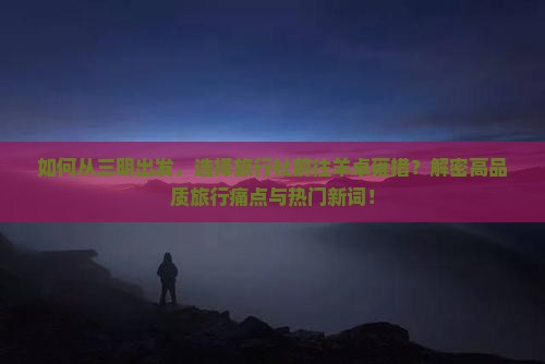 如何从三明出发，选择旅行社前往羊卓雍措？解密高品质旅行痛点与热门新词！
