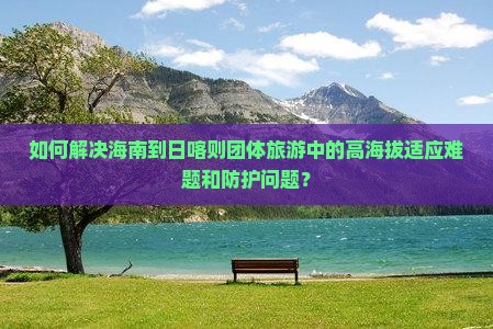 如何解决海南到日喀则团体旅游中的高海拔适应难题和防护问题？