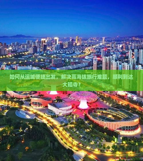 如何从运城便捷出发，解决高海拔旅行难题，顺利到达大昭寺？