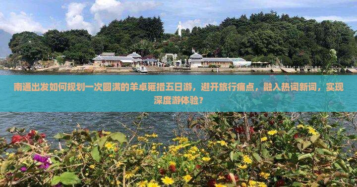 南通出发如何规划一次圆满的羊卓雍措五日游，避开旅行痛点，融入热词新词，实现深度游体验？
