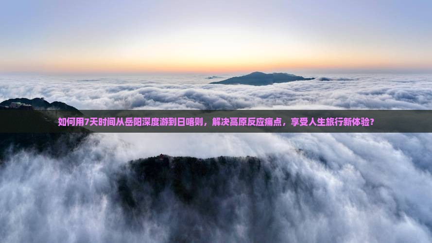 如何用7天时间从岳阳深度游到日喀则，解决高原反应痛点，享受人生旅行新体验？