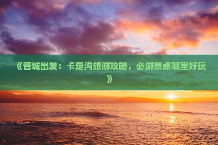 《晋城出发：卡定沟旅游攻略，必游景点哪里好玩》