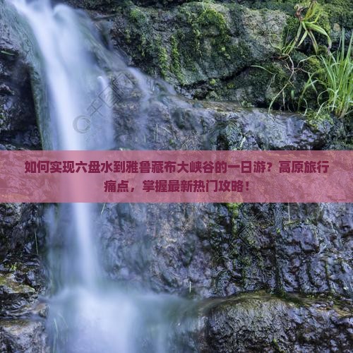 如何实现六盘水到雅鲁藏布大峡谷的一日游？高原旅行痛点，掌握最新热门攻略！
