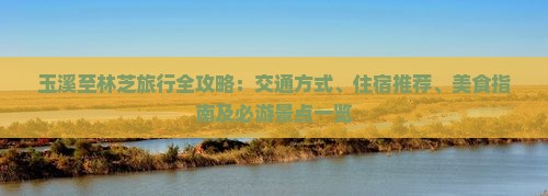 玉溪至林芝旅行全攻略：交通方式、住宿推荐、美食指南及必游景点一览