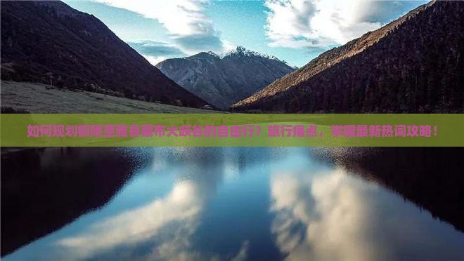 如何规划铜陵至雅鲁藏布大峡谷的自由行？旅行痛点，掌握最新热词攻略！