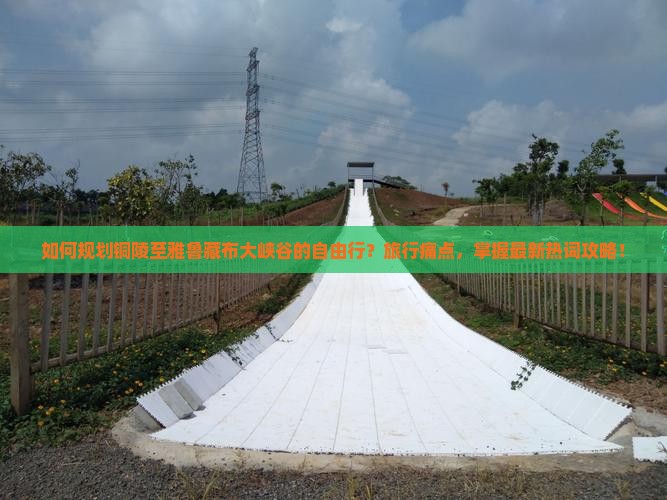 如何规划铜陵至雅鲁藏布大峡谷的自由行？旅行痛点，掌握最新热词攻略！
