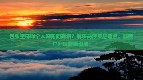 包头至珠峰个人游如何规划？解决高原反应痛点，解锁户外探险新潮流！