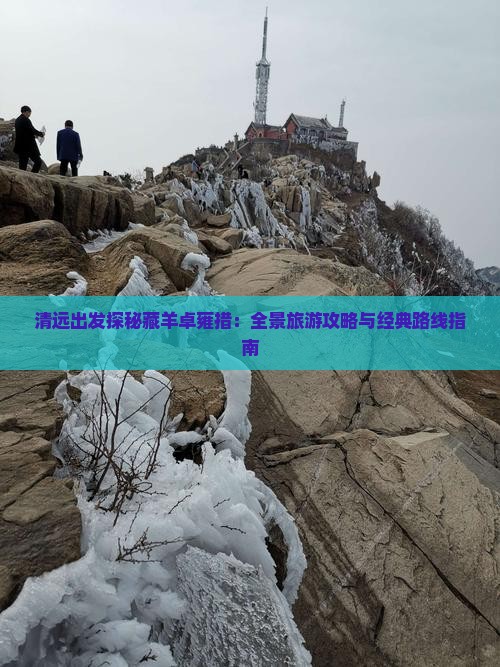 清远出发探秘藏羊卓雍措：全景旅游攻略与经典路线指南