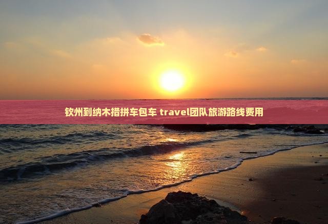 钦州到纳木措拼车包车 travel团队旅游路线费用 钦州到纳木措拼车包车 travel团队旅游路线费用