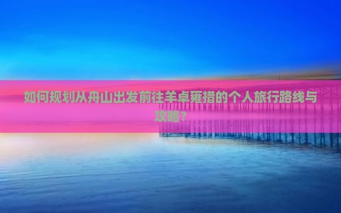 如何规划从舟山出发前往羊卓雍措的个人旅行路线与攻略？