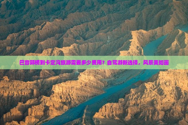 巴音郭楞到卡定沟旅游需要多少费用？自驾游新选择，风景美如画
