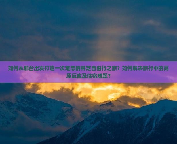 如何从邢台出发打造一次难忘的林芝自由行之旅？如何解决旅行中的高原反应及住宿难题？
