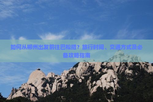 如何从郴州出发前往巴松措？旅行时间、交通方式及必备攻略指南