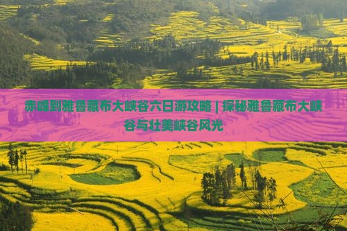 赤峰到雅鲁藏布大峡谷六日游攻略 | 探秘雅鲁藏布大峡谷与壮美峡谷风光