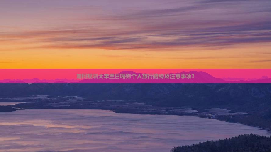 如何规划大丰至日喀则个人旅行路线及注意事项？
