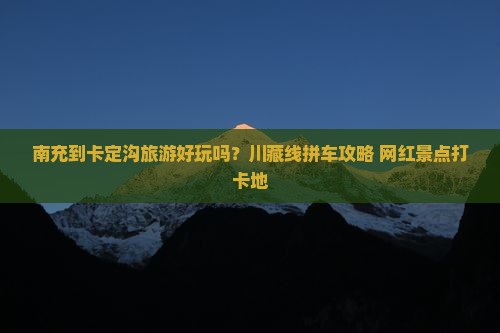 南充到卡定沟旅游好玩吗？川藏线拼车攻略+网红景点打卡地